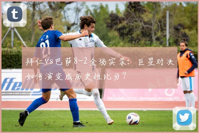 拜仁vs巴萨8-2全场实录：巨星对决如何演变成历史性比分？