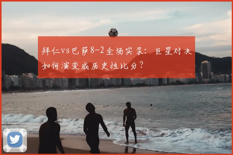 拜仁vs巴萨8-2全场实录：巨星对决如何演变成历史性比分？