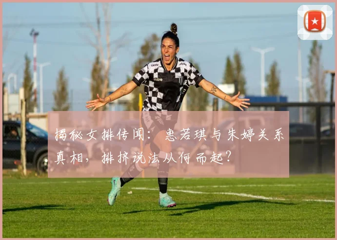 揭秘女排传闻:惠若琪与朱婷关系真相,排挤说法从何而起?