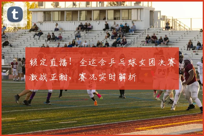 锁定直播！全运会乒乓球女团决赛激战正酣，赛况实时解析