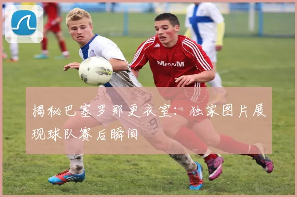 揭秘巴塞罗那更衣室：独家图片展现球队赛后瞬间