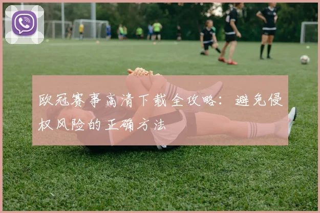 欧冠赛事高清下载全攻略：避免侵权风险的正确方法