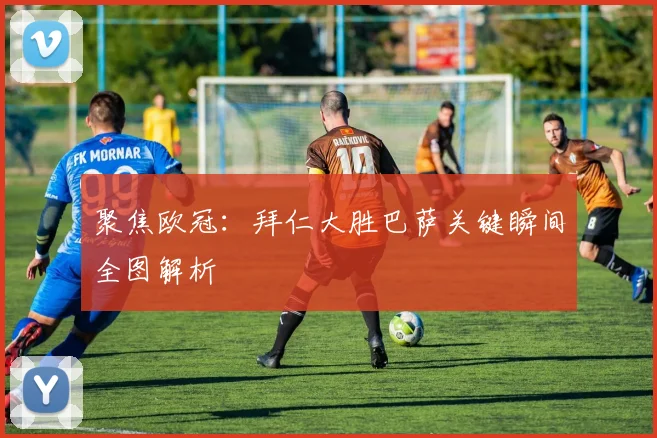 聚焦欧冠：拜仁大胜巴萨关键瞬间全图解析