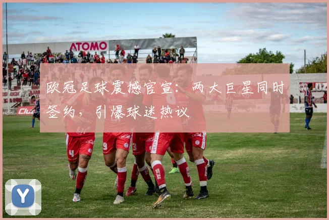 欧冠足球震撼官宣：两大巨星同时签约，引爆球迷热议